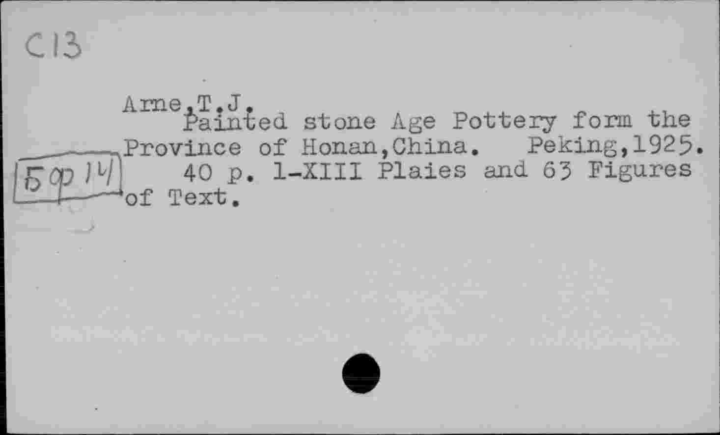 ﻿i\. x*xi 6 T J
Èaîn£ed stone Age Pottery form the ________.Province of Honan,China. Peking,1925. ГОР 14] 40 p. 1-XIII Plaies and 63 Figures —I—-—‘of Text.